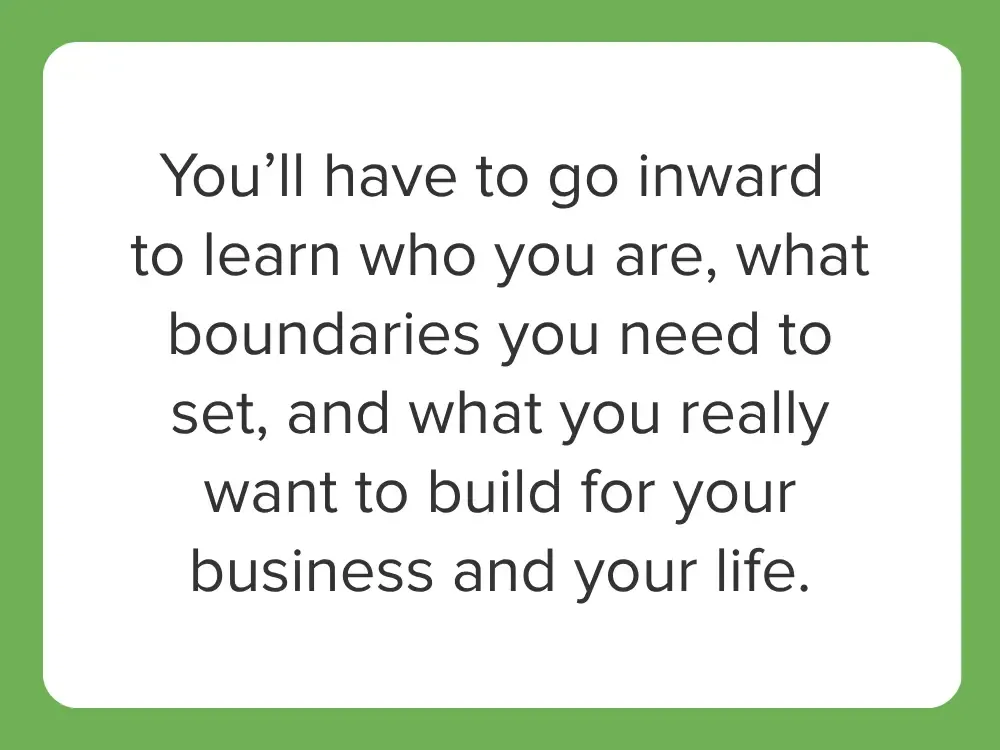 You’ll have to go inward to learn who you are, what boundaries you need to set, and what you really want to build for your business and your life.