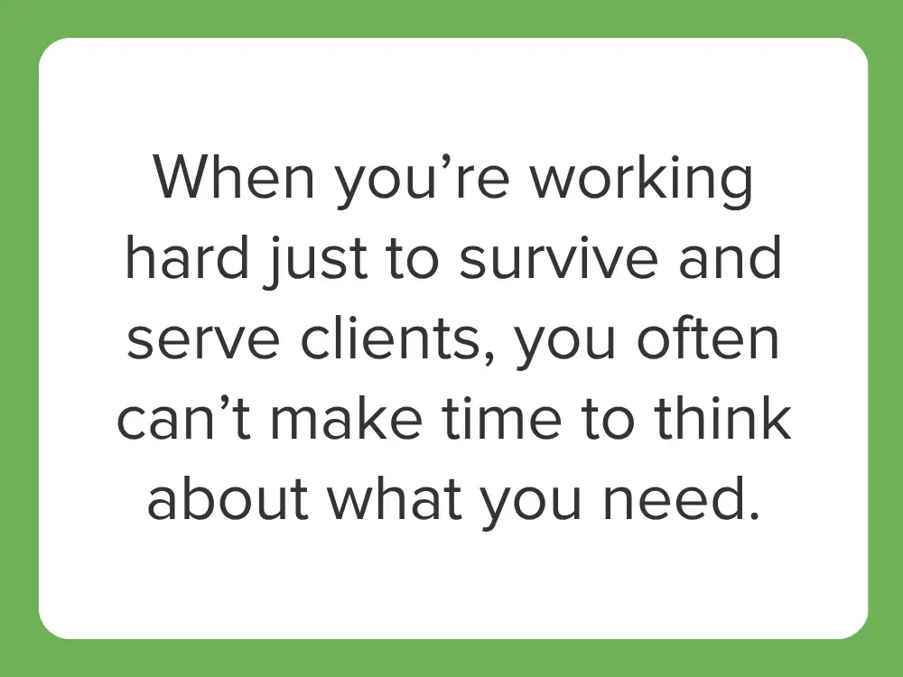  When you’re working hard just to survive and serve clients, you often can’t make time to think about what you want or need.