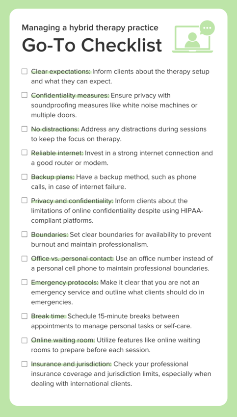 An infographic against a green backdrop with an icon of a person on a laptop screen with a speech bubble. The checklist title is "Managing a hybrid therapy practice: Go-to-checklist". The first checkbox reads: "Clear expectations: Inform clients about the therapy setup and what they can expect." The second checkbox reads: "Confidentiality measures: Ensure privacy with soundproofing measures like white noise machines or multiple doors." The third checkbox reads: "No distractions: Address any distractions during sessions to keep the focus on therapy." The fourth checkbox reads: "Reliable internet: Invest in a strong internet connection and a good router or modem." The fifth checkbox reads: "Backup plans: Have a backup method, such as phone calls, in case of internet failure." The sixth checkbox reads: "Privacy and confidentiality: Inform clients about the limitations of online confidentiality despite using HIPAA-compliant platforms." The seventh checkbox reads: "Boundaries: Set clear boundaries for availability to prevent burnout and maintain professionalism." The eighth checkbox reads: "Office vs. personal contact: Use an office number instead of a personal cell phone to maintain professional boundaries." The ninth checkbox reads: "Emergency protocols: Make it clear that you are not an emergency service and outline what clients should do in emergencies." The tenth checkbox reads: "Break time: Schedule 15-minute breaks between appointments to manage personal tasks or self-care." The eleventh checkbox reads: "Online waiting room: Utilize features like online waiting rooms to prepare before each session." The twelfth checkbox reads: "Insurance and jurisdiction: Check your professional insurance coverage and jurisdiction limits, especially when dealing with international clients."