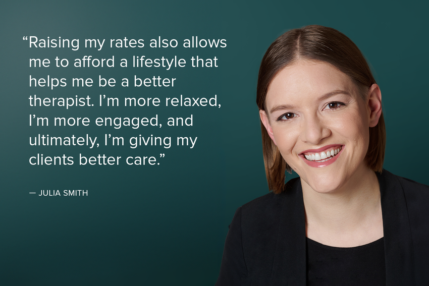 Julia Smith's headshot with a block quote of text in white against a teal background. Julia has brown hair and wears a black shirt and black blazer, and smiles for the camera. The quote reads: "Raising my rates also allows me to afford a lifestyle that helps me be a better therapist. I'm more relaxed, I'm more engaged, and, ultimately, I'm giving my clients better care.