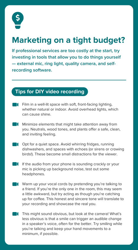 An infographic highlighted in teal blue with a white section and black text. Above the title, a teal icon of a lightbulb with a white dollar sign in it. The title states: "Marketing on a tight budget?" followed by a paragraph of text that says: "If professional services are too costly at the start, try investing in tools that allow you to do things yourself — external mic, ring light, quality camera, and self-recording software." There is a line break, followed by a subheading in a teal circle with white text: "Tips for DIY video recording" Each tip is a bullet point with a teal icon in the shape of a camera. First point: "Film in a well-lit space with soft, front-facing lighting, whether natural or indoor. Avoid overhead lights, which can cause shine." Second point: "Minimize elements that might take attention away from you. Neutrals, wood tones, and plants offer a safe, clean, and inviting feeling." Third point: "Opt for a quiet space. Avoid whirring fridges, running dishwashers, and spaces with echoes (or sirens or crowing birds!). These become small distractions for the viewer." Fourth point: "If the audio from your phone is sounding crackly or your mic is picking up background noise, test out some headphones." Fifth point: "Warm up your vocal cords by pretending you’re talking to a friend. If you’re the only one in the room, this may seem a little awkward, but try acting as though you’re catching up for coffee. This honest and sincere tone will translate to your recording and showcase the real you." Fifth point: "This might sound obvious, but look at the camera! What’s less obvious is that a smile can trigger an audible change in a speaker’s voice, often for the better. Try smiling while you’re talking and keep your hand movements to a minimum, if possible."