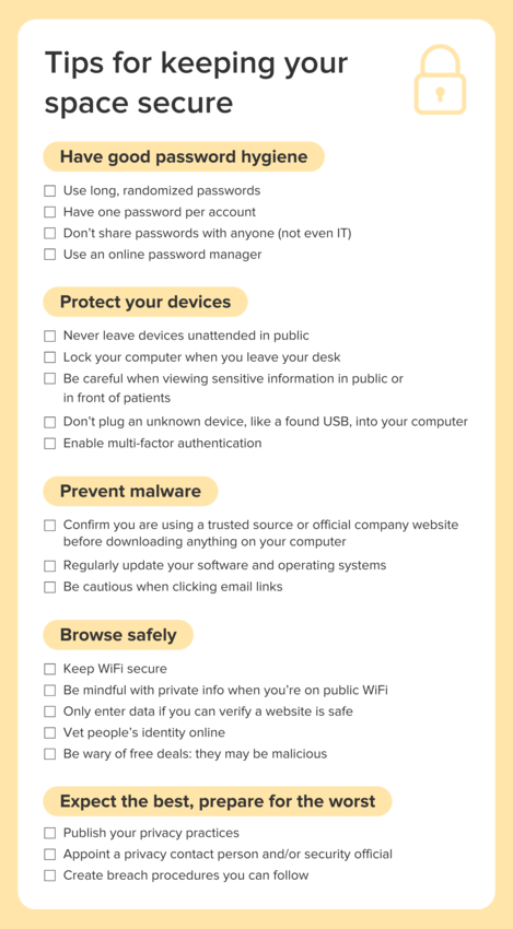 Tips for keeping your space secure: 1) Have good password hygiene - Use long, randomized passwords; Have one password per account; Don’t share passwords with anyone (not even IT); 
Use an online password manager 2) Protect your devices - Never leave devices unattended in public; Lock your computer when you leave your desk; Be careful when viewing sensitive information in public or in front of patients; Don’t plug an unknown device, like a found USB, into your computer; Enable multi-factor authentication 3) Prevent malware - Confirm you are using a trusted source or official company website before downloading anything on your computer; Regularly update your software and operating systems; Be cautious when clicking email links 4) Browse safely - Keep WiFi secure; Be mindful with private info when you’re on public WiFi; Only enter data if you can verify a website is safe; Vet people’s identity online; Be wary of free deals: they may be malicious 5) Except the best, prepare for the worst - Publish your privacy practices; Appoint a privacy contact person and/or security official; Create breach procedures you can follow