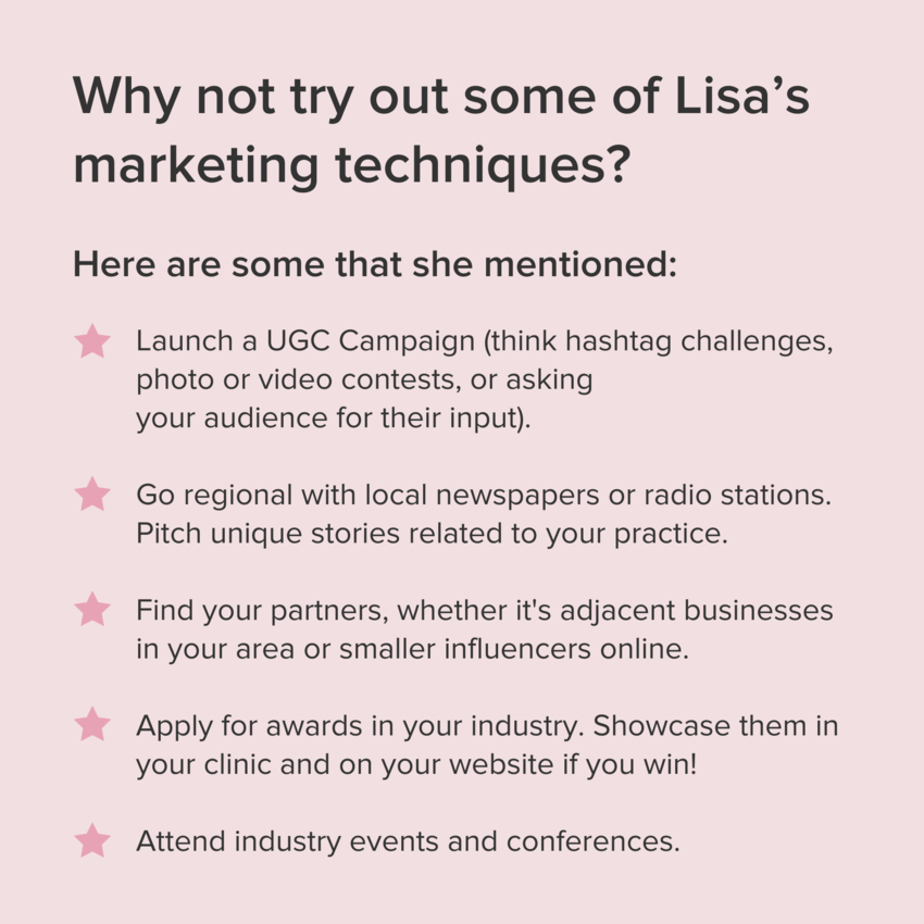 A pink call-out box with the title in bold: "Why not try out some of Lisaʼs marketing techniques?" and the subheading: Here are some that she mentioned:" with the following bullet points formatted with pink stars instead of typical bullet points: - Launch a UGC Campaign (think hashtag challenges, photo or video contests, or asking your audience for their input); - Go regional with local newspapers or radio stations. Pitch unique stories related to your practice.; - Find your partners, whether it's adjacent businesses in your area or smaller influencers online.; Apply for awards in your industry. Showcase them in your clinic and on your website if you win!; Attend industry events and conferences.
